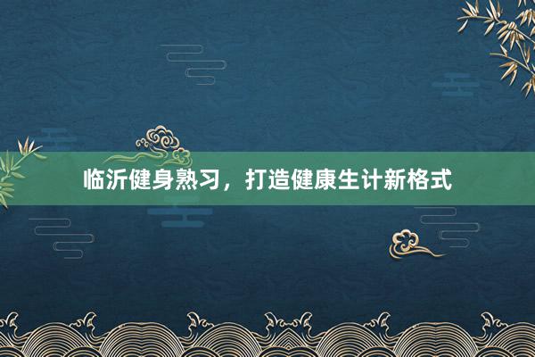 临沂健身熟习，打造健康生计新格式